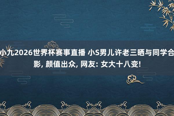 小九2026世界杯赛事直播 小S男儿许老三晒与同学合影, 颜值出众, 网友: 女大十八变!
