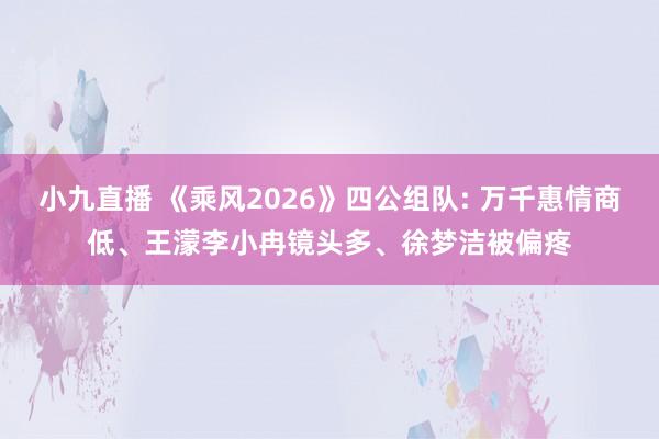 小九直播 《乘风2026》四公组队: 万千惠情商低、王濛李小冉镜头多、徐梦洁被偏疼