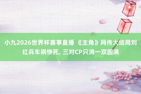 小九2026世界杯赛事直播 《主角》网传大结局刘红兵车祸惨死, 三对CP只消一双圆满