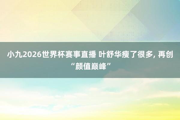 小九2026世界杯赛事直播 叶舒华瘦了很多, 再创“颜值巅峰”