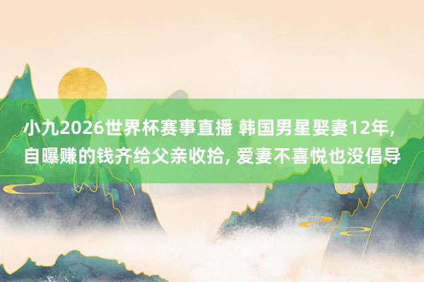小九2026世界杯赛事直播 韩国男星娶妻12年, 自曝赚的钱齐给父亲收拾, 爱妻不喜悦也没倡导
