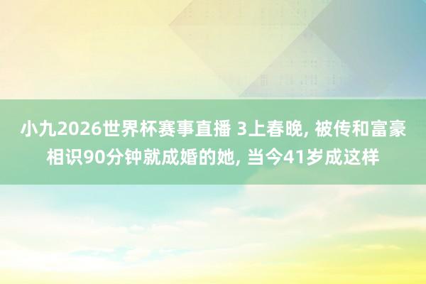 小九2026世界杯赛事直播 3上春晚, 被传和富豪相识90分钟就成婚的她, 当今41岁成这样