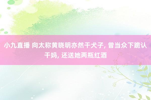 小九直播 向太称黄晓明亦然干犬子, 曾当众下跪认干妈, 还送她两瓶红酒