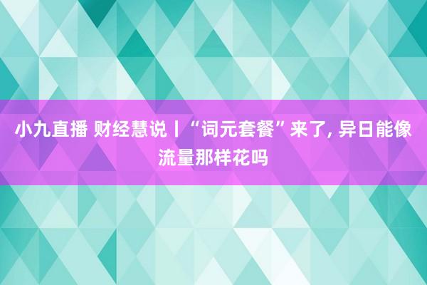 小九直播 财经慧说丨“词元套餐”来了, 异日能像流量那样花吗