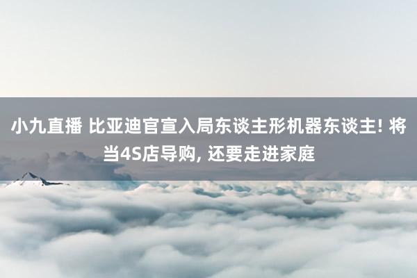 小九直播 比亚迪官宣入局东谈主形机器东谈主! 将当4S店导购, 还要走进家庭