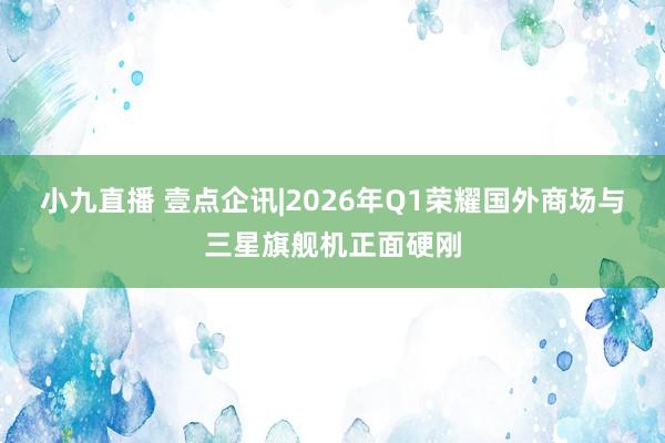 小九直播 壹点企讯|2026年Q1荣耀国外商场与三星旗舰机正面硬刚