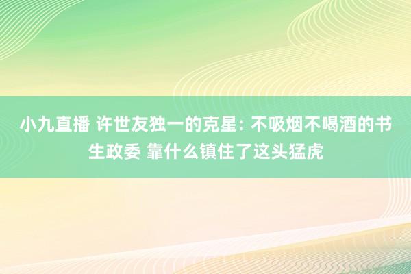 小九直播 许世友独一的克星: 不吸烟不喝酒的书生政委 靠什么镇住了这头猛虎