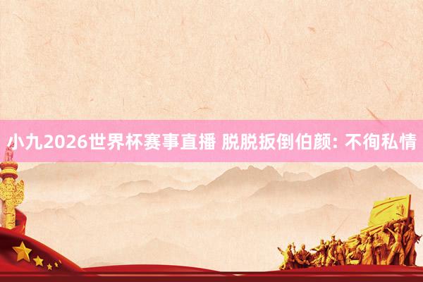 小九2026世界杯赛事直播 脱脱扳倒伯颜: 不徇私情