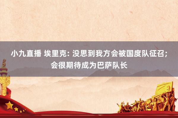 小九直播 埃里克: 没思到我方会被国度队征召;会很期待成为巴萨队长