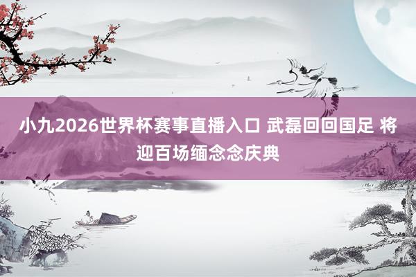 小九2026世界杯赛事直播入口 武磊回回国足 将迎百场缅念念庆典
