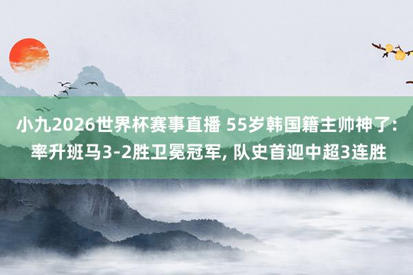 小九2026世界杯赛事直播 55岁韩国籍主帅神了: 率升班马3-2胜卫冕冠军, 队史首迎中超3连胜