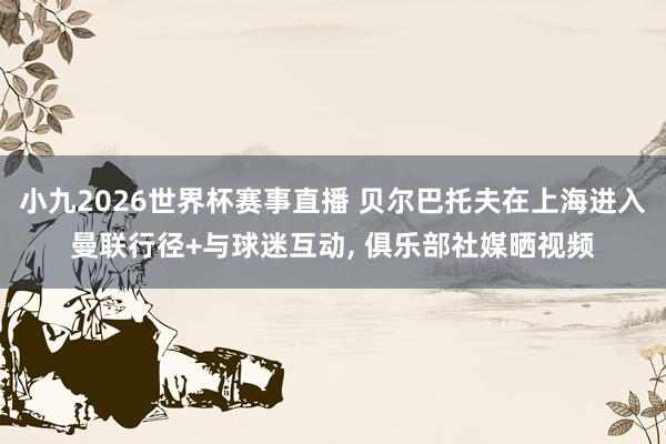 小九2026世界杯赛事直播 贝尔巴托夫在上海进入曼联行径+与球迷互动, 俱乐部社媒晒视频