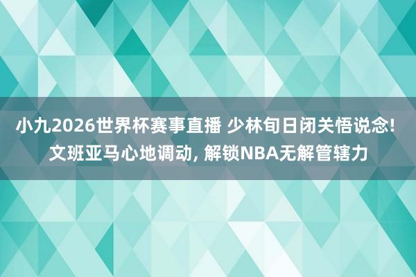 小九2026世界杯赛事直播 少林旬日闭关悟说念! 文班亚马心地调动, 解锁NBA无解管辖力