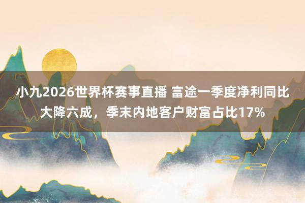 小九2026世界杯赛事直播 富途一季度净利同比大降六成，季末内地客户财富占比17%