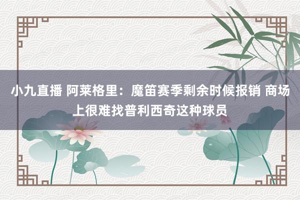 小九直播 阿莱格里：魔笛赛季剩余时候报销 商场上很难找普利西奇这种球员