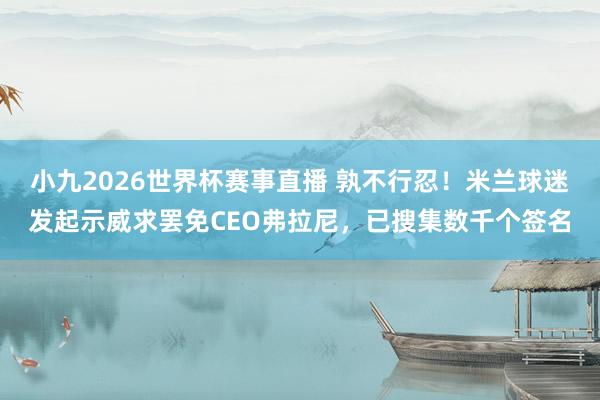 小九2026世界杯赛事直播 孰不行忍！米兰球迷发起示威求罢免CEO弗拉尼，已搜集数千个签名