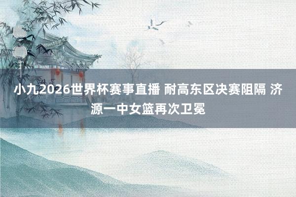 小九2026世界杯赛事直播 耐高东区决赛阻隔 济源一中女篮再次卫冕