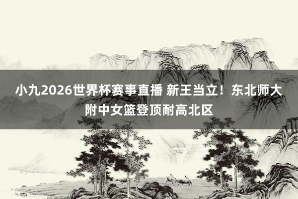 小九2026世界杯赛事直播 新王当立！东北师大附中女篮登顶耐高北区