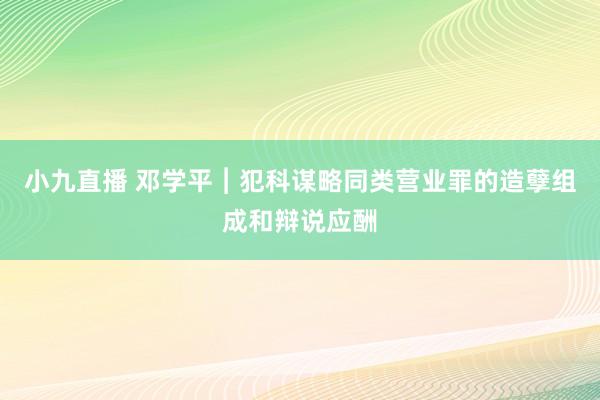 小九直播 邓学平︱犯科谋略同类营业罪的造孽组成和辩说应酬