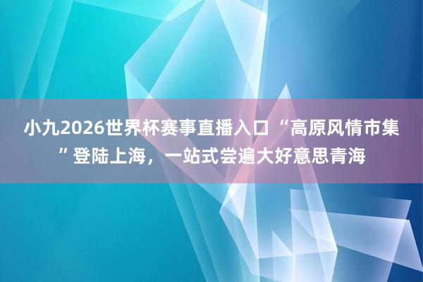 小九2026世界杯赛事直播入口 “高原风情市集”登陆上海，一站式尝遍大好意思青海