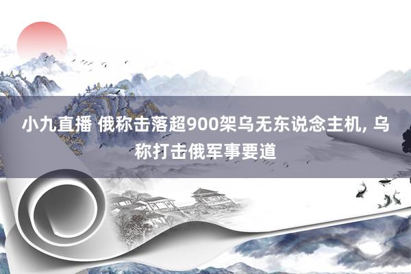 小九直播 俄称击落超900架乌无东说念主机， 乌称打击俄军事要道