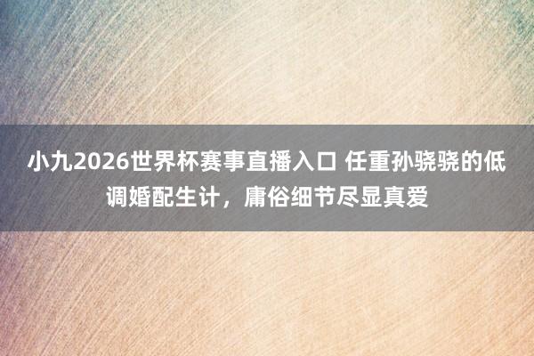 小九2026世界杯赛事直播入口 任重孙骁骁的低调婚配生计，庸俗细节尽显真爱