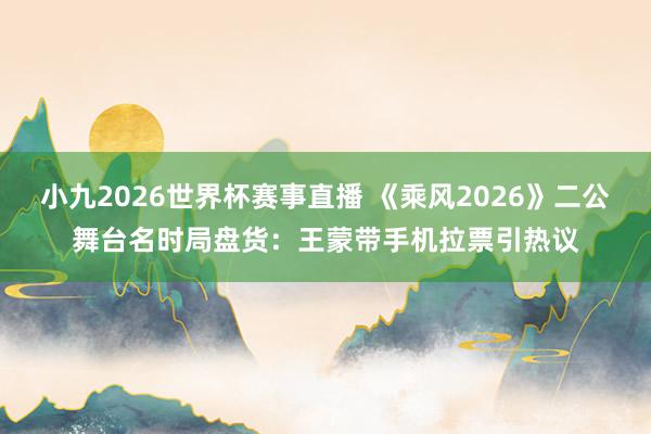 小九2026世界杯赛事直播 《乘风2026》二公舞台名时局盘货：王蒙带手机拉票引热议