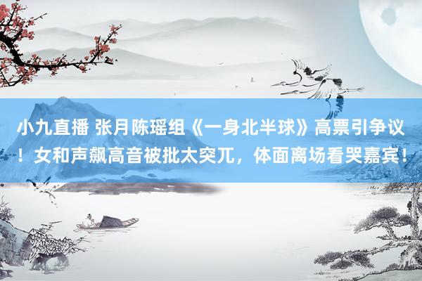 小九直播 张月陈瑶组《一身北半球》高票引争议！女和声飙高音被批太突兀，体面离场看哭嘉宾！