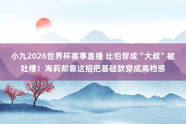 小九2026世界杯赛事直播 比伯穿成“大叔”被吐槽！海莉却靠这招把基础款穿成高档感