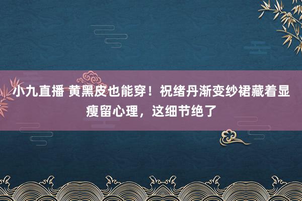 小九直播 黄黑皮也能穿！祝绪丹渐变纱裙藏着显瘦留心理，这细节绝了