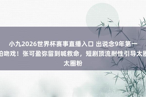 小九2026世界杯赛事直播入口 出说念9年第一次拍吻戏！张可盈弥留到喊救命，短剧顶流耐性引导太圈粉