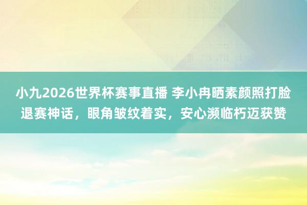 小九2026世界杯赛事直播 李小冉晒素颜照打脸退赛神话，眼角皱纹着实，安心濒临朽迈获赞