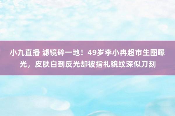 小九直播 滤镜碎一地！49岁李小冉超市生图曝光，皮肤白到反光却被指礼貌纹深似刀刻