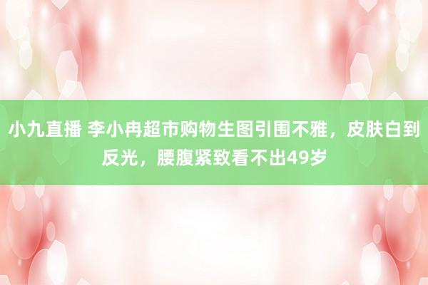 小九直播 李小冉超市购物生图引围不雅，皮肤白到反光，腰腹紧致看不出49岁