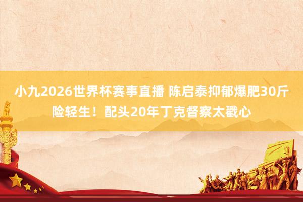 小九2026世界杯赛事直播 陈启泰抑郁爆肥30斤险轻生！配头20年丁克督察太戳心