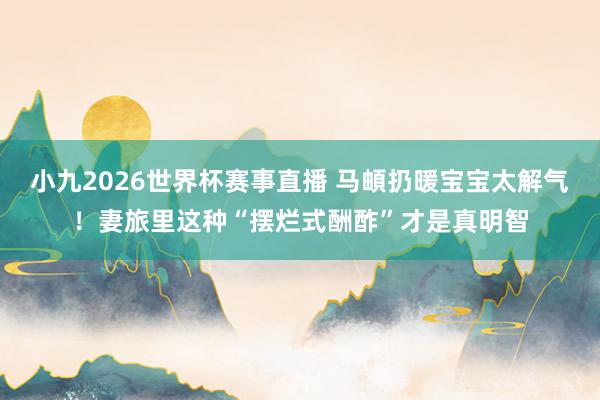小九2026世界杯赛事直播 马頔扔暖宝宝太解气！妻旅里这种“摆烂式酬酢”才是真明智