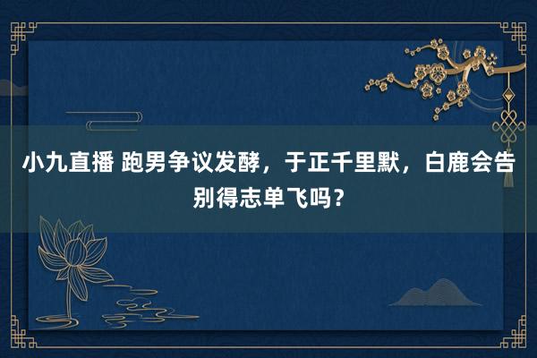 小九直播 跑男争议发酵，于正千里默，白鹿会告别得志单飞吗？