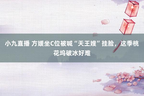 小九直播 方媛坐C位被喊“天王嫂”挂脸，这季桃花坞破冰好难