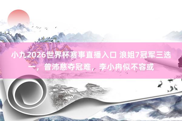 小九2026世界杯赛事直播入口 浪姐7冠军三选一，曾沛慈夺冠难，李小冉似不容或