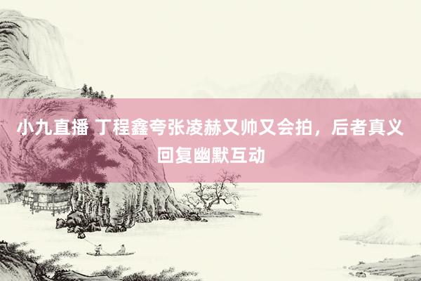 小九直播 丁程鑫夸张凌赫又帅又会拍，后者真义回复幽默互动