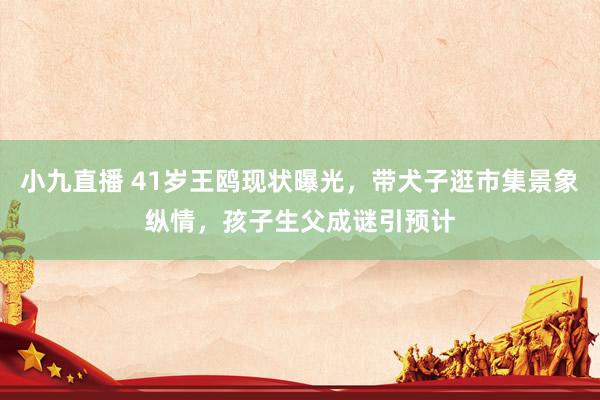 小九直播 41岁王鸥现状曝光，带犬子逛市集景象纵情，孩子生父成谜引预计