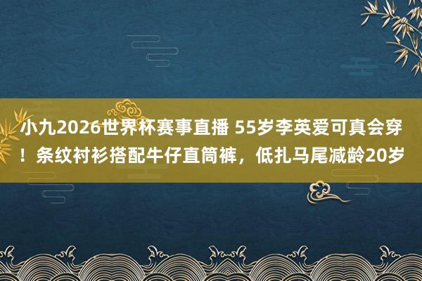 小九2026世界杯赛事直播 55岁李英爱可真会穿！条纹衬衫搭配牛仔直筒裤，低扎马尾减龄20岁