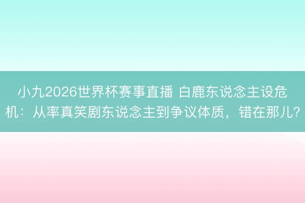 小九2026世界杯赛事直播 白鹿东说念主设危机：从率真笑剧东说念主到争议体质，错在那儿？