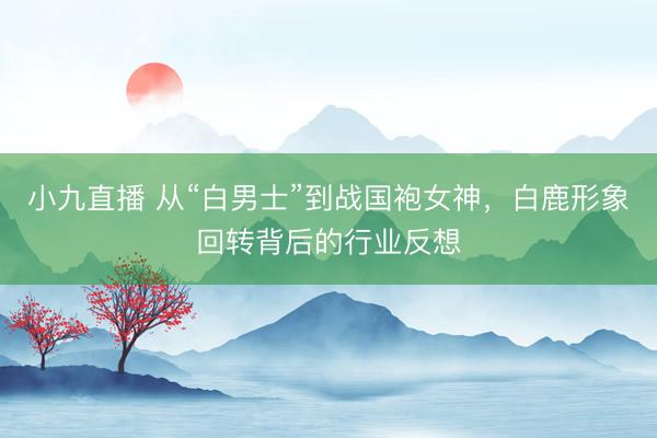 小九直播 从“白男士”到战国袍女神，白鹿形象回转背后的行业反想