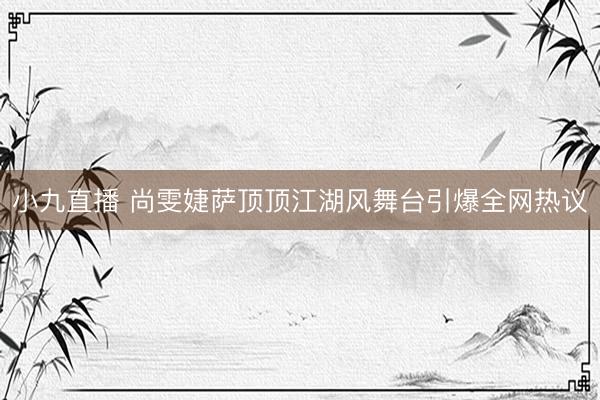 小九直播 尚雯婕萨顶顶江湖风舞台引爆全网热议