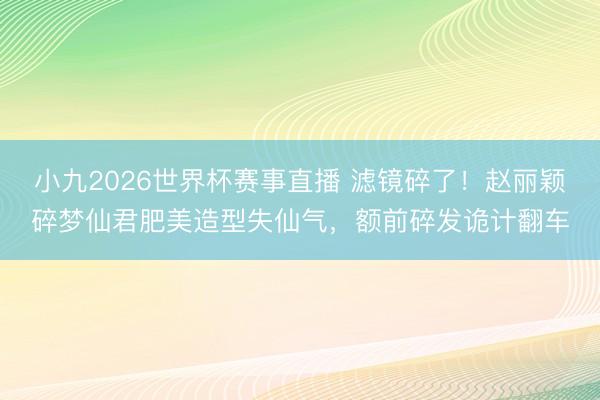 小九2026世界杯赛事直播 滤镜碎了！赵丽颖碎梦仙君肥美造型失仙气，额前碎发诡计翻车