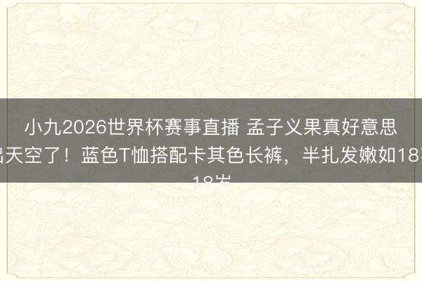 小九2026世界杯赛事直播 孟子义果真好意思出天空了！蓝色T恤搭配卡其色长裤，半扎发嫩如18岁