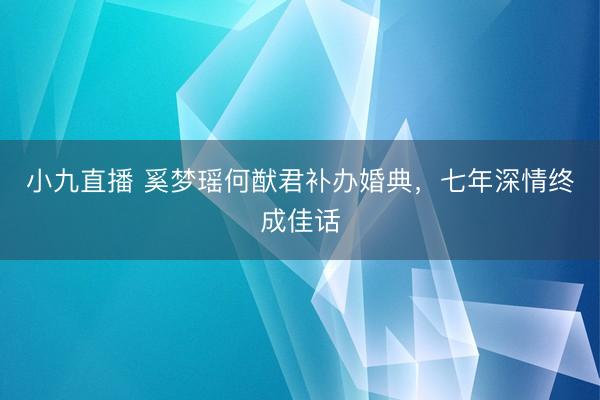 小九直播 奚梦瑶何猷君补办婚典，七年深情终成佳话