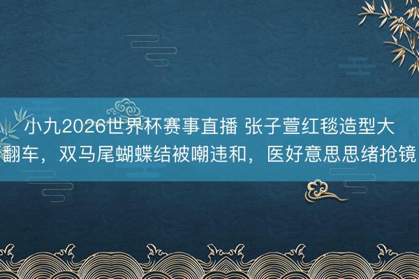 小九2026世界杯赛事直播 张子萱红毯造型大翻车，双马尾蝴蝶结被嘲违和，医好意思思绪抢镜