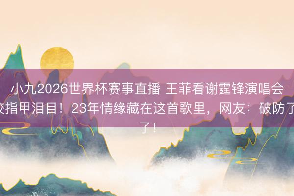 小九2026世界杯赛事直播 王菲看谢霆锋演唱会咬指甲泪目！23年情缘藏在这首歌里，网友：破防了！
